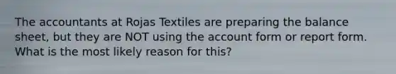 The accountants at Rojas Textiles are preparing the balance sheet, but they are NOT using the account form or report form. What is the most likely reason for this?