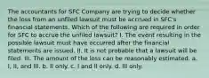 The accountants for SFC Company are trying to decide whether the loss from an unfiled lawsuit must be accrued in SFC's financial statements. Which of the following are required in order for SFC to accrue the unfiled lawsuit? I. The event resulting in the possible lawsuit must have occurred after the financial statements are issued. II. It is not probable that a lawsuit will be filed. III. The amount of the loss can be reasonably estimated. a. I, II, and III. b. II only. c. I and II only. d. III only.