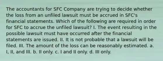 The accountants for SFC Company are trying to decide whether the loss from an unfiled lawsuit must be accrued in SFC's financial statements. Which of the following are required in order for SFC to accrue the unfiled lawsuit? I. The event resulting in the possible lawsuit must have occurred after the financial statements are issued. II. It is not probable that a lawsuit will be filed. III. The amount of the loss can be reasonably estimated. a. I, II, and III. b. II only. c. I and II only. d. III only.