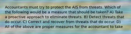 Accountants must try to protect the AIS from threats. Which of the following would be a measure that should be taken? A) Take a proactive approach to eliminate threats. B) Detect threats that do occur. C) Correct and recover from threats that do occur. D) All of the above are proper measures for the accountant to take