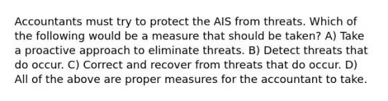 Accountants must try to protect the AIS from threats. Which of the following would be a measure that should be taken? A) Take a proactive approach to eliminate threats. B) Detect threats that do occur. C) Correct and recover from threats that do occur. D) All of the above are proper measures for the accountant to take.