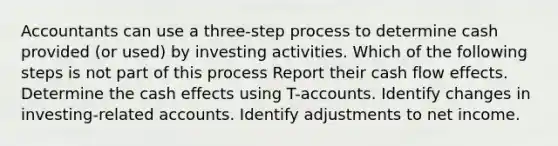 Accountants can use a three-step process to determine cash provided (or used) by investing activities. Which of the following steps is not part of this process Report their cash flow effects. Determine the cash effects using T-accounts. Identify changes in investing-related accounts. Identify adjustments to net income.