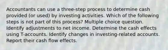 Accountants can use a three-step process to determine cash provided (or used) by investing activities. Which of the following steps is not part of this process? Multiple choice question. Identify adjustments to net income. Determine the cash effects using T-accounts. Identify changes in investing-related accounts. Report their cash flow effects.