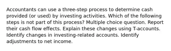 Accountants can use a three-step process to determine cash provided (or used) by investing activities. Which of the following steps is not part of this process? Multiple choice question. Report their cash flow effects. Explain these changes using T-accounts. Identify changes in investing-related accounts. Identify adjustments to net income.