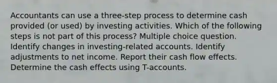 Accountants can use a three-step process to determine cash provided (or used) by investing activities. Which of the following steps is not part of this process? Multiple choice question. Identify changes in investing-related accounts. Identify adjustments to net income. Report their cash flow effects. Determine the cash effects using T-accounts.