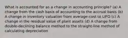 What is accounted for as a change in accounting principle? (a) A change from the cash basis of accounting to the accrual basis (b) A change in inventory valuation from average-cost to LIFO (c) A change in the residual value of plant assets (d) A change from double-declining balance method to the straight-line method of calculating depreciation