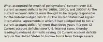 What accounted for much of policymakersʹ concern over U.S. current account deficits in the 1980s, 1990s, and 2000s? A) The current account deficits were thought to be largely responsible for the federal budget deficit. B) The United States had signed international agreements in which it had pledged not to run a current account deficit for more than three years in a row. C) Current account deficits lower U.S. interest rates, thereby leading to reduced domestic saving. D) Current account deficits require the United States to borrow funds from foreign savers.