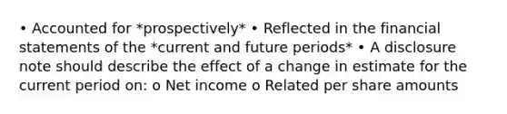 • Accounted for *prospectively* • Reflected in the financial statements of the *current and future periods* • A disclosure note should describe the effect of a change in estimate for the current period on: o Net income o Related per share amounts