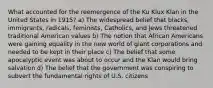 What accounted for the reemergence of the Ku Klux Klan in the United States in 1915? a) The widespread belief that blacks, immigrants, radicals, feminists, Catholics, and Jews threatened traditional American values b) The notion that African Americans were gaining equality in the new world of giant corporations and needed to be kept in their place c) The belief that some apocalyptic event was about to occur and the Klan would bring salvation d) The belief that the government was conspiring to subvert the fundamental rights of U.S. citizens