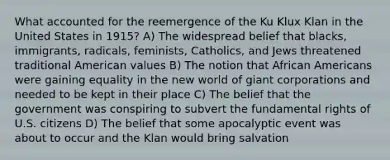 What accounted for the reemergence of the Ku Klux Klan in the United States in 1915? A) The widespread belief that blacks, immigrants, radicals, feminists, Catholics, and Jews threatened traditional American values B) The notion that African Americans were gaining equality in the new world of giant corporations and needed to be kept in their place C) The belief that the government was conspiring to subvert the fundamental rights of U.S. citizens D) The belief that some apocalyptic event was about to occur and the Klan would bring salvation