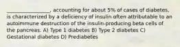 _________________, accounting for about 5% of cases of diabetes, is characterized by a deficiency of insulin often attributable to an autoimmune destruction of the insulin-producing beta cells of the pancreas. A) Type 1 diabetes B) Type 2 diabetes C) Gestational diabetes D) Prediabetes