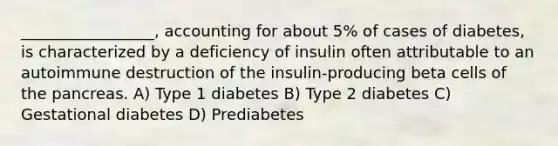 _________________, accounting for about 5% of cases of diabetes, is characterized by a deficiency of insulin often attributable to an autoimmune destruction of the insulin-producing beta cells of the pancreas. A) Type 1 diabetes B) Type 2 diabetes C) Gestational diabetes D) Prediabetes