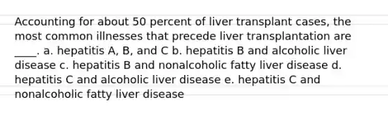 Accounting for about 50 percent of liver transplant cases, the most common illnesses that precede liver transplantation are ____. a. hepatitis A, B, and C b. hepatitis B and alcoholic liver disease c. hepatitis B and nonalcoholic fatty liver disease d. hepatitis C and alcoholic liver disease e. hepatitis C and nonalcoholic fatty liver disease