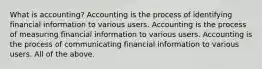 What is accounting? Accounting is the process of identifying financial information to various users. Accounting is the process of measuring financial information to various users. Accounting is the process of communicating financial information to various users. All of the above.