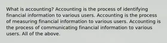 What is accounting? Accounting is the process of identifying financial information to various users. Accounting is the process of measuring financial information to various users. Accounting is the process of communicating financial information to various users. All of the above.