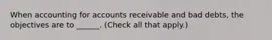 When accounting for accounts receivable and bad debts, the objectives are to ______. (Check all that apply.)