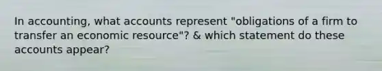 In accounting, what accounts represent "obligations of a firm to transfer an economic resource"? & which statement do these accounts appear?