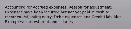 Accounting for <a href='https://www.questionai.com/knowledge/k9VEJdeAZk-accrued-expenses' class='anchor-knowledge'>accrued expenses</a>. Reason for adjustment: Expenses have been incurred but not yet paid in cash or recorded. Adjusting entry: Debit expenses and Credit Liabilities. Examples: Interest, rent and salaries.