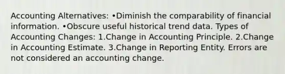 Accounting Alternatives: •Diminish the comparability of financial information. •Obscure useful historical trend data. Types of Accounting Changes: 1.Change in Accounting Principle. 2.Change in Accounting Estimate. 3.Change in Reporting Entity. Errors are not considered an accounting change.