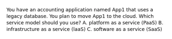 You have an accounting application named App1 that uses a legacy database. You plan to move App1 to the cloud. Which service model should you use? A. platform as a service (PaaS) B. infrastructure as a service (laaS) C. software as a service (SaaS)