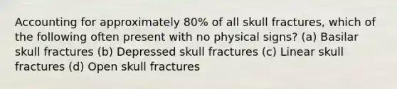 Accounting for approximately 80% of all skull fractures, which of the following often present with no physical signs? (a) Basilar skull fractures (b) Depressed skull fractures (c) Linear skull fractures (d) Open skull fractures