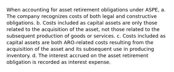 When accounting for asset retirement obligations under ASPE, a. The company recognizes costs of both legal and constructive obligations. b. Costs included as capital assets are only those related to the acquisition of the asset, not those related to the subsequent production of goods or services. c. Costs included as capital assets are both ARO-related costs resulting from the acquisition of the asset and its subsequent use in producing inventory. d. The interest accrued on the asset retirement obligation is recorded as interest expense.