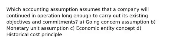 Which accounting assumption assumes that a company will continued in operation long enough to carry out its existing objectives and commitments? a) Going concern assumption b) Monetary unit assumption c) Economic entity concept d) Historical cost principle