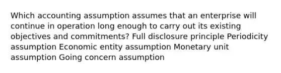 Which accounting assumption assumes that an enterprise will continue in operation long enough to carry out its existing objectives and commitments? Full disclosure principle Periodicity assumption Economic entity assumption Monetary unit assumption Going concern assumption