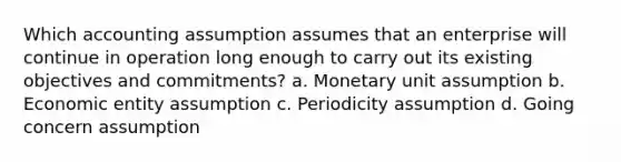 Which accounting assumption assumes that an enterprise will continue in operation long enough to carry out its existing objectives and commitments? a. Monetary unit assumption b. Economic entity assumption c. Periodicity assumption d. Going concern assumption