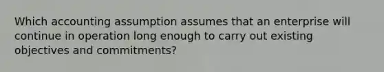 Which accounting assumption assumes that an enterprise will continue in operation long enough to carry out existing objectives and commitments?