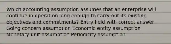 Which accounting assumption assumes that an enterprise will continue in operation long enough to carry out its existing objectives and commitments? Entry field with correct answer Going concern assumption Economic entity assumption Monetary unit assumption Periodicity assumption