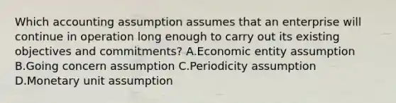 Which accounting assumption assumes that an enterprise will continue in operation long enough to carry out its existing objectives and commitments? A.Economic entity assumption B.Going concern assumption C.Periodicity assumption D.Monetary unit assumption