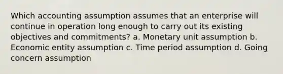 Which accounting assumption assumes that an enterprise will continue in operation long enough to carry out its existing objectives and commitments? a. Monetary unit assumption b. Economic entity assumption c. Time period assumption d. Going concern assumption