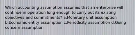 Which accounting assumption assumes that an enterprise will continue in operation long enough to carry out its existing objectives and commitments? a.Monetary unit assumption b.Economic entity assumption c.Periodicity assumption d.Going concern assumption