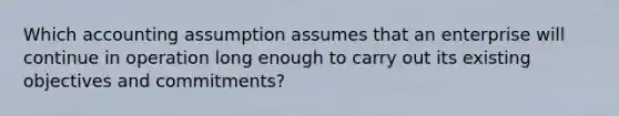 Which accounting assumption assumes that an enterprise will continue in operation long enough to carry out its existing objectives and commitments?