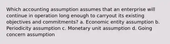 Which accounting assumption assumes that an enterprise will continue in operation long enough to carryout its existing objectives and commitments? a. Economic entity assumption b. Periodicity assumption c. Monetary unit assumption d. Going concern assumption