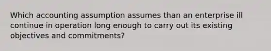 Which accounting assumption assumes than an enterprise ill continue in operation long enough to carry out its existing objectives and commitments?