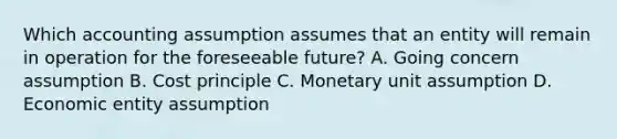 Which accounting assumption assumes that an entity will remain in operation for the foreseeable future? A. Going concern assumption B. Cost principle C. Monetary unit assumption D. Economic entity assumption