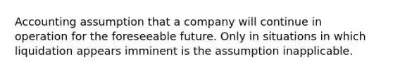 Accounting assumption that a company will continue in operation for the foreseeable future. Only in situations in which liquidation appears imminent is the assumption inapplicable.