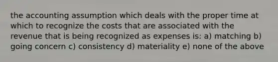 the accounting assumption which deals with the proper time at which to recognize the costs that are associated with the revenue that is being recognized as expenses is: a) matching b) going concern c) consistency d) materiality e) none of the above