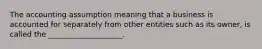 The accounting assumption meaning that a business is accounted for separately from other entities such as its owner, is called the ____________________.