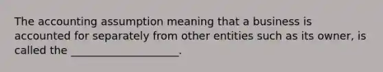 The accounting assumption meaning that a business is accounted for separately from other entities such as its owner, is called the ____________________.