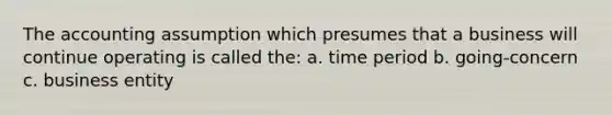 The accounting assumption which presumes that a business will continue operating is called the: a. time period b. going-concern c. business entity