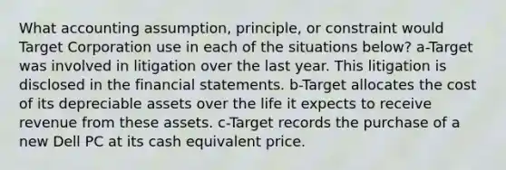 What accounting assumption, principle, or constraint would Target Corporation use in each of the situations below? a-Target was involved in litigation over the last year. This litigation is disclosed in the <a href='https://www.questionai.com/knowledge/kFBJaQCz4b-financial-statements' class='anchor-knowledge'>financial statements</a>. b-Target allocates the cost of its depreciable assets over the life it expects to receive revenue from these assets. c-Target records the purchase of a new Dell PC at its cash equivalent price.