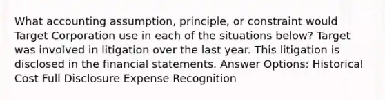 What accounting assumption, principle, or constraint would Target Corporation use in each of the situations below? Target was involved in litigation over the last year. This litigation is disclosed in the financial statements. Answer Options: Historical Cost Full Disclosure Expense Recognition