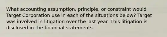 What accounting assumption, principle, or constraint would Target Corporation use in each of the situations below? Target was involved in litigation over the last year. This litigation is disclosed in the <a href='https://www.questionai.com/knowledge/kFBJaQCz4b-financial-statements' class='anchor-knowledge'>financial statements</a>.