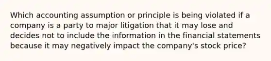 Which accounting assumption or principle is being violated if a company is a party to major litigation that it may lose and decides not to include the information in the financial statements because it may negatively impact the company's stock price?