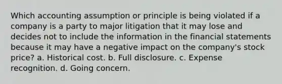 Which accounting assumption or principle is being violated if a company is a party to major litigation that it may lose and decides not to include the information in the financial statements because it may have a negative impact on the company's stock price? a. Historical cost. b. Full disclosure. c. Expense recognition. d. Going concern.