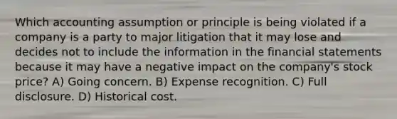 Which accounting assumption or principle is being violated if a company is a party to major litigation that it may lose and decides not to include the information in the financial statements because it may have a negative impact on the company's stock price? A) Going concern. B) Expense recognition. C) Full disclosure. D) Historical cost.