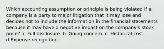 Which accounting assumption or principle is being violated if a company is a party to major litigation that it may lose and decides not to include the information in the financial statements because it may have a negative impact on the company's stock price? a. Full disclosure. b. Going concern. c. Historical cost. d.Expense recognition